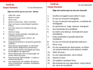 Eu sou Masseter
                              Eu sou Osteoporose
                                                         Diga aos outros que eu sou um musculo
      Diga aos outros que eu sou uma doença

1.    Volte três casas.                            1.    Escolha um jogador para voltar 5 casas .
2.    Atinjo os ossos.
3.    Perca a vez.
                                                   2.    Eu sou um musculo mastigador.
4.    Deixo os ossos ocos , finos e sensíveis.     3.    Eu sou o músculo mais potente e evidente da
5.    Faço com que os ossos fiquem sujeitos e            mastigação.
      fratura.                                     4.    Eu apresento-se largo espesso retangular .
6.    Sou mais comum em mulheres do que
      homens .                                     5.    Sou levantador da mandíbula
7.    Avence 2 casas .                             6.    Eu tenho uma doença chamada tem poro-
8.    Posso ter minha evolução retardada por             mandibular.
      medidas preventivas .
                                                   7.    Estou localizado na porção lateral da
9.    Faço parte do processo normal de
      envelhecimento.                                    mandíbula .
10.   Progrido lentamente e raramente apresento    8.    Eu sou um músculo de grande espessura .
      sintomas .
                                                   9.    Perca a vez.
11.   Posso passar despercebida se não forem
      feitos exames diagnósticos preventivos .     10.   Eu sou composto por duas partes ou feixes
12.   O meu aparecimento está ligado aos níveis          um centeio lateral e outro póstero medial.
      de estrogênio do organismo.                  11.   Volte 10 casas..
13.   Estou relacionado com a incorporação de
      menos cálcio aos ossos .                     12.   Eu sou imperado pela nerra triênio
14.   Posso provocar deformidades e reduzir a      13.   Avance 3 casas.
      estatura do doente.
15.   Sou responsável por milhões de fraturas
                                                   14.   Um palpite a qualquer hora.
      anual, envolvendo: vertebras bombeares,      15.   Me estendo do arco zigomático a face lateral
      quadril e punho.                                   do ramo da mandíbula.
 