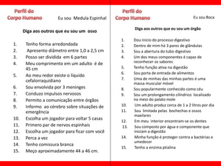 Eu sou Medula Espinhal                                            Eu sou Boca

                                                      Diga aos outros que eu sou um órgão
      Diga aos outros que eu sou um osso
                                                1.    Dou inicio do processo digestivo
1.     Tenho forma arredondada                  2.    Dentro de mim há 3 pares de glândulas
2.      Apresento diâmetro entre 1,0 a 2,5 cm   3.    Sou a abertura do tubo digestivo
3.     Posso ser dividida em 6 partes           4.    Um dos meus componentes é capaz de
4.     Meu comprimento em um adulto é de              reconhecer os sabores
       45 cm                                    5.    Tenho função ativa na digestão
                                                6.    Sou porta de entrada de alimentos
5.     Ao meu redor existe o líquido
       cefalorraquidiano                        7.    Uma de minhas das minhas partes é uma
                                                      massa muscular móvel
6.     Sou envolvida por 3 meninges             8.    Sou popularmente conhecido como céu
7.     Conduzo impulsos nervosos                9.    Sou um prolongamento cilíndrico localizado
8.     Permito a comunicação entre órgãos             no meio do palato mole
9.     Informo ao cérebro sobre situações de    10.    Um adulto produz cerca de 1 a 2 litros por dia
       emergência                               11.   Sou limitada pelas bochechas e ossos
                                                      maxilares
10.    Escolha um jogador para voltar 5 casas
                                                12.   Em meu interior encontram-se os dentes
11.    Primero par de nervos espinhais          13.   Sou composto por água e componente que
12.    Escolha um jogador para ficar com você         iniciam a digestão
13.    Perca a vez                              14.   Minha função é proteger contra a bactérias e
                                                      umedecer
14.    Tenho comissura branca
                                                15.   Tenho a enzima ptialina
15.    Meço aproximadamente 44 a 46 cm.
 