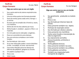 Eu sou Nariz
                                                                                         Eu sou Sangue
      Diga aos outros que eu sou um órgão
                                                               Diga aos outros que eu sou um tecido
1.    Sou a parte externa do sistema respiratório dos                       conjuntivo
      humanos .
2.    Uma de minhas partes tem formato piramidal.        1.     Sou geralmente produzido na medula
3.    Outra de minhas partes estão entre a faringe e
                                                                óssea .
      as narinas                                         2.     Perca a vez.
4.    Os ossos que me compõe são o frontal os, nasais,   3.     Sou formado por diversos tipos de
      e os maxilares.
                                                                células.
                                                         4.     Estou presente também nos répteis.
5.    Dentro de mim há silos cobertos por muco.
                                                         5.     Participo da respiração celular .
6.    Minha função é umedecer ,aquecer e filtrar o ar
      inspirado.                                         6.     Sou formado por células e plasma.
                                                         7.     Estou presente nos mamíferos
7.    Em mim pode ocorrer alterações congênitas .
                                                         8.     Tenho como função a manutenção da
8.    Posso ser acometido de varias doenças.                    vida no organismo.
9.    Sou uma estrutura complexa e com muitas            9.     Sou tipicamente vermelho.
      funções.
                                                         10.    Possuo leucócitos ,eritrócitos e
10.   Sou formado por dois canais .                             plaquetas .
11.   Se eu tiver obstruções podem ocorrer distúrbios    11.    Tenho glóbulos brancos.
      na fala , na audição ,no canal naso lacrimal.      12.    Estou presente também nas aves.
12.   Caso tenha infecções posso ter doenças do          13.    Estou presente também nos anfíbios.
      labirinto das pálpebras ,garganta ou sinusite.     14.    Tenho glóbulos vermelhos.
13.   Um palpite a qualquer hora .                       15.    Também sou responsável pelo
14.   Perca a vez.                                              transporte do oxigênio.
15.   Volte 5 casas.
 