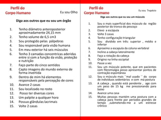 Eu sou Trapézio
                                   Eu sou Olho
                                                          Diga aos outros que eu sou um músculo
      Diga aos outros que eu sou um órgão
                                                  1.    Sou o mais superficial dos músculo da região
                                                        posterior do tronco do pescoço
1.     Tenho diâmetro anteroposterior             2.    Elevo a escápula
       aproximadamente 24,15 mm                   3.    Volte 3 casas
2.     Tenho volume de 6,5 cm3                    4.    Tenho configuração triangular
3.     Sou protegido pelas pálpebras              5.    Sou dividido em três: superior , médio e
4.     Sou responsável pela visão humana                inferior
                                                  6.    Aproximo a escapula da coluna vertebral
5.     Em meu exterior há seis músculos
                                                  7.    Inclino a cabeça lateralmente
6.     Tenho 3 camadas concentricas aderidas      8.    Faço a rotação da cabeça
       entre si com a função da visão, proteção
       e nutrição                                 9.    Origino na linha occipital
                                                  10.   Passe a vez
7.     Faço parte do cinco sentidos               11.   Sou um músculo potente, que em pacientes
8.     Capto imagens do mundo externo de                com fibromialgia posso apresentar pontos de
       forma invertida                                  contração espontânea
9.     Dentro de mim há elementos                 12.   Sou o músculo mais ´´mal usado `` do corpo
       responsáveis pela percepção de cores             de indivíduos sedentários e com má postura
10.    Avance 2 casas                             13.   A cabeça , quando está pendente , age com
                                                        um peso de 15 kg me pressionando para
11.    Sou localizado no rosto                          baixo
12.     Posso ter diversas cores                  14.   Avance uma casa
13.    Um palpite a qualquer hora                 15.   Muitas pessoas mantém uma postura com a
                                                        cabeça para frente por períodos grandes de
14.    Possuo glândulas lacrimais                       tempo ,submetendo-me a um estresse
15.    Volte 2 casas                                    crônico
 
