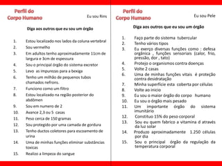 Eu sou Rins                                         Eu sou Pele

      Diga aos outros que eu sou um órgão                    Diga aos outros que eu sou um órgão

                                                       1.    Faço parte do sistema tubercular
1.    Estou localizado nos lados da coluna vertebral
                                                       2.    Tenho vários tipos
2.    Sou vermelho                                     3.    Eu exerço diversas funções como : defesa
3.    Em adultos tenho aproximadamente 11cm de               orgânica , funções sensoriais (calor, frio,
      largura e 3cm de espessura                             pressão, dor , tato)
4.    Sou o principal órgão do sistema excretor        4.    Protejo o organismos contra doenças
5.    Levo as impurezas para a bexiga                  5.    Volte 2 casas
                                                       6.    Uma de minhas funções vitais é proteção
6.    Tenho um milhão de pequenos tubos                      contra desidratação
      chamados nefrons.                                7.    Minha superfície esta coberta por células
7.    Funciono como um filtro                          8.    Volte ao inicio
8.    Estou localizado na região posterior do          9.    Eu sou o maior órgão do corpo humano
      abdômen                                          10.   Eu sou o órgão mais pesado
9.    Sou em numero de 2                               11.   Um importante órgão do sistema
10.   Avance 2,3 ou 5 casas                                  imunitário
11.   Peso cerca de 150 gramas                         12.    Constituo 15% do peso corporal
                                                       13.    Sou eu quem fabrico a vitamina d através
12.   Sou protegido por uma camada de gordura                da luz solar
13.   Tenho ductos coletores para escoamento de        14.   Produzo aproximadamente 1.250 células
      urina                                                  por dia
14.   Uma de minhas funções eliminar substâncias       15.   Sou o principal órgão da regulação da
      toxicas                                                temperatura corporal
15.   Realizo a limpeza do sangue
 