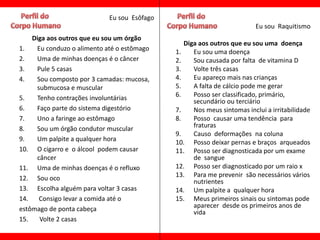 Eu sou Esôfago
                                                                        Eu sou Raquitismo
    Diga aos outros que eu sou um órgão
                                                Diga aos outros que eu sou uma doença
1.   Eu conduzo o alimento até o estômago    1.    Eu sou uma doença
2.   Uma de minhas doenças é o câncer        2.    Sou causada por falta de vitamina D
3.   Pule 5 casas                            3.    Volte três casas
4.   Sou composto por 3 camadas: mucosa,     4.    Eu apareço mais nas crianças
     submucosa e muscular                    5.    A falta de cálcio pode me gerar
5.   Tenho contrações involuntárias          6.    Posso ser classificado, primário,
                                                   secundário ou terciário
6.   Faço parte do sistema digestório        7.    Nos meus sintomas inclui a irritabilidade
7.   Uno a faringe ao estômago               8.    Posso causar uma tendência para
8.   Sou um órgão condutor muscular                fraturas
                                             9.    Causo deformações na coluna
9.   Um palpite a qualquer hora              10. Posso deixar pernas e braços arqueados
10. O cigarro e o álcool podem causar        11. Posso ser diagnosticada por um exame
     câncer                                        de sangue
11. Uma de minhas doenças é o refluxo        12. Posso ser diagnosticado por um raio x
12. Sou oco                                  13. Para me prevenir são necessários vários
                                                   nutrientes
13. Escolha alguém para voltar 3 casas       14. Um palpite a qualquer hora
14.   Consigo levar a comida até o           15. Meus primeiros sinais ou sintomas pode
estômago de ponta cabeça                           aparecer desde os primeiros anos de
                                                   vida
15.   Volte 2 casas
 