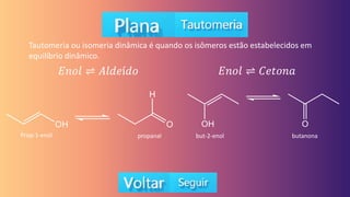 Tautomeria ou isomeria dinâmica é quando os isômeros estão estabelecidos em
equilíbrio dinâmico.
𝐸𝑛𝑜𝑙 ⇌ 𝐴𝑙𝑑𝑒í𝑑𝑜 𝐸𝑛𝑜𝑙 ⇌ 𝐶𝑒𝑡𝑜𝑛𝑎
Prop-1-enol propanal but-2-enol butanona
 