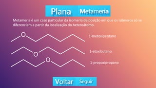Metameria é um caso particular da isomeria de posição em que os isômeros só se
diferenciam a partir da localização do heteroátomo.
1-metoxipentano
1-etoxibutano
1-propoxipropano
 