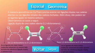 A isomeria geométrica ou Cis/Trans precisa ocorrer em ligações duplas nas cadeias
abertas ou nas ligações simples das cadeias fechadas. Além disso, não podem ter
os ligantes iguais no mesmo carbono.
Observaremos os casos a seguir.
Ligação dupla de uma cadeia aberta (1,2-dicloroeteno):
Cis-1,2-dicloroeteno ou Z-1,2-dicloroetano Trans-1,2-dicloroeteno ou E-1,2-dicloroetano
Se os ligantes de maior massa
molecular estiverem no mesmo lado
da linha de referência (ligação dupla),
o isômero é cis
Se os ligantes de maior massa
molecular estiverem em lados opostos
da linha de referência (ligação dupla),
o isômero é trans
 