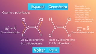 Cis-1,2-dicloroeteno Trans-1,2-dicloroeteno
Quanto a polaridade:
Cis= molécula polar
𝜇𝑅 ≠ 0 𝜇𝑅 = 0
Trans= molécula apolar
Z-1,2-dicloroeteno E-1,2-dicloroeteno
Observação: a
nomenclatura aceita
pela IUPAC é a Z-E na
qual Z indica cis e E
indica trans. Para a
classificação, deve
considerar os ligantes de
maior número atômico
 