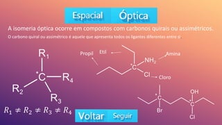A isomeria óptica ocorre em compostos com carbonos quirais ou assimétricos.
O carbono quiral ou assimétrico é aquele que apresenta todos os ligantes diferentes entre si.
𝑅1 ≠ 𝑅2 ≠ 𝑅3 ≠ 𝑅4
Etil
Propil Amina
Cloro
*
*
*
*
 