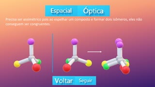Precisa ser assimétrico pois ao espelhar um composto e formar dois isômeros, eles não
conseguem ser congruentes.
 