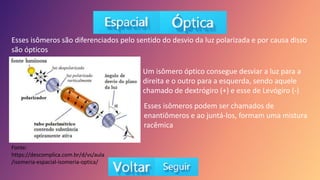 Esses isômeros são diferenciados pelo sentido do desvio da luz polarizada e por causa disso
são ópticos
Fonte:
https://descomplica.com.br/d/vs/aula
/isomeria-espacial-isomeria-optica/
Um isômero óptico consegue desviar a luz para a
direita e o outro para a esquerda, sendo aquele
chamado de dextrógiro (+) e esse de Levógiro (-)
Esses isômeros podem ser chamados de
enantiômeros e ao juntá-los, formam uma mistura
racêmica
 