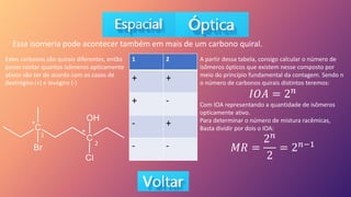 Essa isomeria pode acontecer também em mais de um carbono quiral.
1 2
+ +
+ -
- +
- -
Estes carbonos são quirais diferentes, então
posso contar quantos isômeros opticamente
ativos vão ter de acordo com os casos de
dextrógiro (+) e levógiro (-)
*
*
1
2
A partir dessa tabela, consigo calcular o número de
isômeros ópticos que existem nesse composto por
meio do princípio fundamental da contagem. Sendo n
o número de carbonos quirais distintos teremos:
𝐼𝑂𝐴 = 2𝑛
Com IOA representando a quantidade de isômeros
opticamente ativo.
Para determinar o número de mistura racêmicas,
Basta dividir por dois o IOA:
𝑀𝑅 =
2𝑛
2
= 2𝑛−1
 