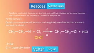 Reações
Reação de substituição é quando um átomo de uma molécula é trocado por um outro átomo de
outra. Precisa ocorrer em saturados ou aromáticos. Ela pode ser:
Por Halogenação
Quando um composto é adicionado a um halogênio (normalmente cloro e bromo)
formando um haleto
+
-
+
-
𝜆
Δ
𝜆=luz
Δ = 𝑎𝑞𝑢𝑒𝑐𝑖𝑚𝑒𝑛𝑡𝑜
 