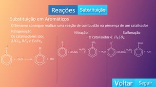 Reações
Substituição em Aromáticos
O Benzeno consegue realizar uma reação de combustão na presença de um catalisador
Halogenação
Os catalisadores são:
𝐴𝑙𝐶𝑙3, 𝐵𝐹3 𝑒 𝐹𝑒𝐵𝑟3
+
+
-
-
Nitração Sulfonação
O catalisador é: 𝐻2𝑆𝑂4
+
-
+
-
+
-
+
-
 