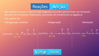 Reações
São reações nas quais o dois ou mais reagentes se juntam para formam um composto.
Ocorrem em compostos insaturados, ocorrendo um rompimento na ligação pi
Elas podem ser:
Hidrogenação catalítica Halogenação Hidratação
 