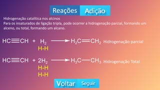 Reações
Hidrogenação catalítica nos alcinos
Para os insaturados de ligação tripla, pode ocorrer a hidrogenação parcial, formando um
alceno, ou total, formando um alcano.
Hidrogenação parcial
Hidrogenação Total
 