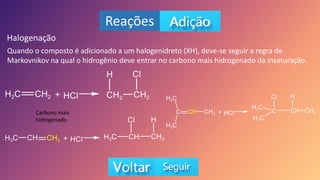 Reações
Halogenação
Quando o composto é adicionado a um halogenidreto (XH), deve-se seguir a regra de
Markovnikov na qual o hidrogênio deve entrar no carbono mais hidrogenado da insaturação.
Carbono mais
hidrogenado
 
