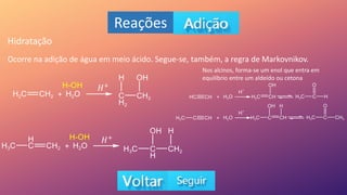 Reações
Hidratação
Ocorre na adição de água em meio ácido. Segue-se, também, a regra de Markovnikov.
Nos alcinos, forma-se um enol que entra em
equilíbrio entre um aldeído ou cetona
𝐻+
𝐻+
 