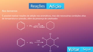 Reações
Nos benzenos
É possível realizar reações de adição nos aromáticos, mas são necessárias condições altas
de temperatura e pressão, além da presença de catalisador.
 