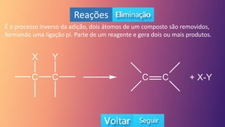 Reações
É o processo inverso da adição, dois átomos de um composto são removidos,
formando uma ligação pi. Parte de um reagente e gera dois ou mais produtos.
 