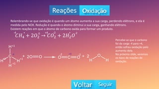 Reações
Relembrando-se que oxidação é quando um átomo aumenta a sua carga, perdendo elétrons, e ela é
medida pelo NOX. Redução é quando o átomo diminui a sua carga, ganhando elétrons.
Existem reações em que o átomo de carbono oxida para formar um produto.
𝐶𝐻4 + 2𝑂2 𝐶𝑂2 + 2𝐻2𝑂
+
-4 0 -2
+4 -2
+
-4
+1
+1
+1
+1
-2
-2 +4
Percebe-se que o carbono
foi da carga -4 para +4,
então sofreu oxidação pelo
aumento dela.
No próximo slide, veremos
os tipos de reações de
oxidação.
 
