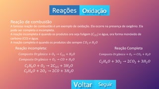 Reações
Reação de combustão
A famosa reação de combustão é um exemplo de oxidação. Ela ocorre na presença de oxigênio. Ela
pode ser completa e incompleta.
A reação incompleta é quando os produtos ora seja fuligem (𝐶(𝑆)) e água, ora forma monóxido de
carbono (CO) e água.
A reação completa é quando os produtos são sempre 𝐶𝑂2 𝑒 𝐻2𝑂
Reação incompleta: Reação Completa
𝐶𝑜𝑚𝑝𝑜𝑠𝑡𝑜 𝑂𝑟𝑔â𝑛𝑖𝑐𝑜 + 𝑂2 𝐶(𝑠) + 𝐻2𝑂
𝐶𝑜𝑚𝑝𝑜𝑠𝑡𝑜 𝑂𝑟𝑔â𝑛𝑖𝑐𝑜 + 𝑂2 𝐶𝑂 + 𝐻2𝑂
𝐶2𝐻6𝑂 + 𝑂2 2𝐶(𝑠) + 3𝐻2𝑂
𝐶2𝐻6𝑂 + 2𝑂2 2𝐶𝑂 + 3𝐻2𝑂
𝐶𝑜𝑚𝑝𝑜𝑠𝑡𝑜 𝑂𝑟𝑔â𝑛𝑖𝑐𝑜 + 𝑂2 𝐶𝑂2 + 𝐻2𝑂
𝐶2𝐻6𝑂 + 3𝑂2 2𝐶𝑂2 + 3𝐻2𝑂
 