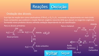 Reações
Oxidação dos álcoois.
Esse tipo de reação tem como catalisadores 𝐾𝑀𝑛𝑂4 𝑒 𝐾2𝐶𝑟2𝑂7, ocorrendo no aquecimento em meio ácido.
Esses compostos que aceleram a reação liberam oxigênio nascente ([O]) que atacam os reagentes orgânicos
formando novos produtos álcoois sofrerão oxidação dependendo de sua classificação:
Para os álcoois primários:
Álcool primário
Aldeído
Ácido carboxílico
Para o metanol:
Aldeído
Ácido
Carboxílico
Ácido
Carbônico
< >
+𝐻2𝑂
𝐻2𝑂
 