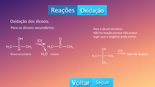 Reações
Oxidação dos álcoois.
Para os álcoois secundários: Para o álcool terciário:
Não há reação porque não possui
lugar que o oxigênio pode entrar.
Álcool secundário Cetona
 