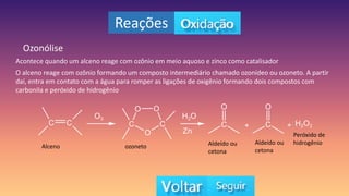 Reações
Ozonólise
Acontece quando um alceno reage com ozônio em meio aquoso e zinco como catalisador
O alceno reage com ozônio formando um composto intermediário chamado ozonídeo ou ozoneto. A partir
daí, entra em contato com a água para romper as ligações de oxigênio formando dois compostos com
carbonila e peróxido de hidrogênio
Alceno ozoneto Aldeído ou
cetona
Aldeído ou
cetona
Peróxido de
hidrogênio
 