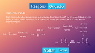 Reações
Oxidação Branda
Ocorre em insaturados na presença de permanganato de potássio (𝐾𝑀𝑛𝑂4) na presença de água em meio
básico. A reação produz diálcool vicinal e, no caso dos alcinos, produz cetona e ácido carboxílico no
mesmo composto.
 