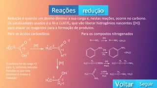 Reações
Redução é quando um átomo diminui a sua carga e, nestas reações, ocorre no carbono.
Os catalisadores usados é o Ni e 𝐿𝑖𝐴𝑙𝐻4 que vão liberar hidrogênios nascentes ([H])
para atacar os reagentes para a formação de produtos.
Para os ácidos carboxílicos
-2
+1 -3
-1
+3
-2
+ -3
+1
+1
-
-3
+
+1
-1
O carbono foi de carga +3
para -1, sofrendo redução.
Percebe-se que este
processo é inverso à
oxidação
Para os compostos nitrogenados
 