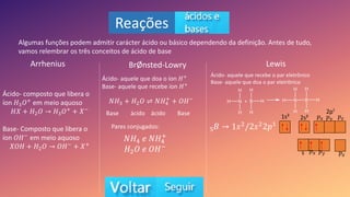 Reações
Algumas funções podem admitir carácter ácido ou básico dependendo da definição. Antes de tudo,
vamos relembrar os três conceitos de ácido de base
Arrhenius BrØnsted-Lowry Lewis
Ácido- composto que libera o
íon 𝐻3𝑂+ em meio aquoso
𝐻𝑋 + 𝐻2𝑂 𝐻3𝑂+ + 𝑋−
Base- Composto que libera o
íon 𝑂𝐻− em meio aquoso
𝑋𝑂𝐻 + 𝐻2𝑂 𝑂𝐻− + 𝑋+
Ácido- aquele que doa o íon 𝐻+
Base- aquele que recebe íon 𝐻+
𝑁𝐻3 + 𝐻2𝑂 ⇌ 𝑁𝐻4
+
+ 𝑂𝐻−
Base ácido ácido Base
Pares conjugados:
𝑁𝐻4 𝑒 𝑁𝐻4
+
𝐻2𝑂 𝑒 𝑂𝐻−
Ácido- aquele que recebe o par eletrônico
Base- aquele que doa o par eletrônico
5𝐵 1𝑠2/2𝑠22𝑝¹
1s² 2s²
2p¹
𝑝𝑥 𝑝𝑦 𝑝𝑧
𝑝𝑥 𝑝𝑦 𝑝𝑧
s
 