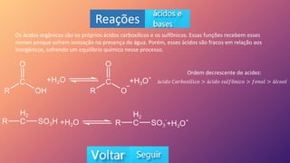 Reações
Os ácidos orgânicos são os próprios ácidos carboxílicos e os sulfônicos. Essas funções recebem esses
nomes porque sofrem ionização na presença de água. Porém, esses ácidos são fracos em relação aos
inorgânicos, sofrendo um equilíbrio químico nesse processo.
Ordem decrescente de acidez:
á𝑐𝑖𝑑𝑜 𝐶𝑎𝑟𝑏𝑜𝑥í𝑙𝑖𝑐𝑜 > á𝑐𝑖𝑑𝑜 𝑠𝑢𝑙𝑓ô𝑛𝑖𝑐𝑜 > 𝑓𝑒𝑛𝑜𝑙 > á𝑙𝑐𝑜𝑜𝑙
 