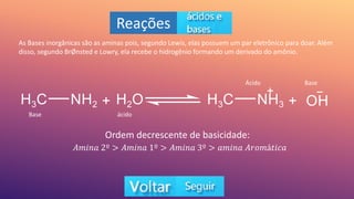 Reações
As Bases inorgânicas são as aminas pois, segundo Lewis, elas possuem um par eletrônico para doar. Além
disso, segundo BrØnsted e Lowry, ela recebe o hidrogênio formando um derivado do amônio.
Ordem decrescente de basicidade:
𝐴𝑚𝑖𝑛𝑎 2º > 𝐴𝑚𝑖𝑛𝑎 1º > 𝐴𝑚𝑖𝑛𝑎 3º > 𝑎𝑚𝑖𝑛𝑎 𝐴𝑟𝑜𝑚á𝑡𝑖𝑐𝑎
Base ácido
Ácido Base
 