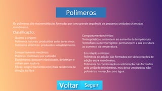 Polímeros
Os polímeros são macromoléculas formadas por uma grande sequência de pequenas unidades chamadas
monômeros.
Classificação:
Quanto a origem:
Polímeros naturais: produzidos pelos seres vivos.
Polímeros sintéticos: produzidos industrialmente.
Comportamento mecânico:
Plásticos: moldáveis por extrusão .
Elastômeros: possuem elasticidade, deformam e
voltam sem ruptura.
Fibras: longos filamentos com mais resistência na
direção da fibra
Comportamento térmico:
Termoplásticos: amolecem ao aumento da temperatura
Termofixos ou termorrígidos: permanecem a sua estrutura
ao aumento da temperatura.
Em relação a síntese:
Polímeros de adição: são formados por várias reações de
adição entre monômeros.
Polímeros de condensação ou eliminação: são formados
pela união de monômeros, mas deixa um produto não
polimérico na reação como água.
 