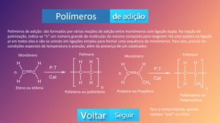 Polímeros
Polímeros de adição: são formados por várias reações de adição entre monômeros com ligação dupla. Na reação de
polinização, indica-se “n” um número grande de moléculas do mesmo composto para reagirem. Há uma quebra na ligação
pi em todos eles e vão se unindo em ligações simples para formar uma sequência de monômeros. Para isso, precisa ter
condições especiais de temperatura e pressão, além da presença de um catalisador.
Eteno ou etileno
Polieteno ou polietileno Propeno ou Propileno
Polipropeno ou
Polipropileno
Monômero Monômero
Polímero Polímero
Para a nomenclatura, apenas
coloque “poli” no início.
 