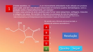 1
O ácido ascórbico, ou vitamina C, é um micronutriente antioxidante muito utilizado em produtos
para a pele, pois tem uma eficácia comprovada em inúmeros quadros dermatológicos, como a
proteção contra o fotoenvelhecimento, por exemplo¹.
O nosso corpo precisa do ácido ascórbico para formar vasos sanguíneos, cartilagens, músculos
e colágeno nos ossos. Ele também é vital para os processos de cura do organismo².
O que é ácido ascórbico? Conheça seus benefícios para a pele e aprenda como usar, Mantecorp skincare, 2022. Disponível em
<https://mantecorpskincare.com.br/blog/hidratacao/o-que-e-acido-ascórbico>. Acesso em 13 de julho de 2023.
De acordo com a fórmula estrutural ao lado, o
número de carbonos secundários é:
A
B
C
D
E 4
2
3
6
5
A
B
D
C
E
Resolução
 