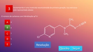 3
O número de carbonos com hibridização sp² é:
A
B
C
D
E 3
1
5
6
8
A
C
D
E
B
Resolução
Acetamiprida é uma inseticida neonicotinoide de primeira geração. Sua estrutura
está representada abaixo:
 