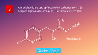 3 A hibridização do tipo sp² ocorre em carbonos com três
ligações sigmas (σ) e uma pi (π). Portanto, existem seis.
Alternativa B
 