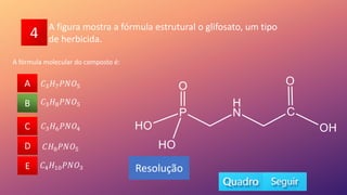 4
A fórmula molecular do composto é:
A
B
C
D
E
𝐶3𝐻8𝑃𝑁𝑂5
A
C
D
E
B
Resolução
A figura mostra a fórmula estrutural o glifosato, um tipo
de herbicida.
𝐶3𝐻6𝑃𝑁𝑂4
𝐶𝐻8𝑃𝑁𝑂5
𝐶4𝐻10𝑃𝑁𝑂3
𝐶3𝐻7𝑃𝑁𝑂5
 