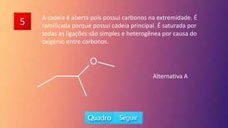 5 A cadeia é aberta pois possui carbonos na extremidade. É
ramificada porque possui cadeia principal. É saturada por
todas as ligações são simples e heterogênea por causa do
oxigênio entre carbonos.
Alternativa A
 