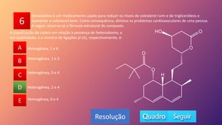 6
A
B
C
D
E
Heterogênea, 1 e 3
B
C
A
E
D
Resolução
Heterogênea, 0 e 4
Heterogênea, 2 e 4
Homogênea, 0 e 4
Homogênea, 1 e 4
Sinvastatina é um medicamento usado para reduzir os níveis de colesterol ruim e de triglicerídeos e
aumentar o colesterol bom. Como consequência, diminui os problemas cardiovasculares de uma pessoa.
A seguir, observa-se a fórmula estrutural do composto.
A classificação da cadeia em relação a presença de heteroátomo, a
sua quantidade, e o número de ligações pi (π), respectivamente, é:
 