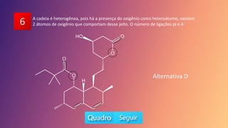 6 A cadeia é heterogênea, pois há a presença do oxigênio como heteroátomo, existem
2 átomos de oxigênio que comportam desse jeito. O número de ligações pi é 4.
Alternativa D
 