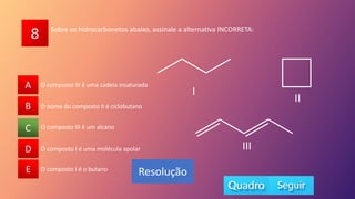 8
A
B
C
D
E O composto I é o butano
O composto III é um alcano
O composto I é uma molécula apolar
O nome do composto II é ciclobutano
O composto III é uma cadeia insaturada
A
B
D
E
C
Resolução
Sobre os hidrocarbonetos abaixo, assinale a alternativa INCORRETA:
I
II
III
 