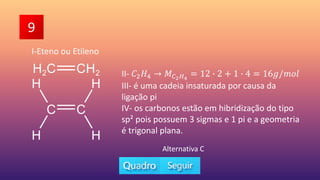 II- 𝐶2𝐻4 𝑀𝐶2𝐻4
= 12 ∙ 2 + 1 ∙ 4 = 16𝑔/𝑚𝑜𝑙
III- é uma cadeia insaturada por causa da
ligação pi
IV- os carbonos estão em hibridização do tipo
sp² pois possuem 3 sigmas e 1 pi e a geometria
é trigonal plana.
9
Alternativa C
I-Eteno ou Etileno
 