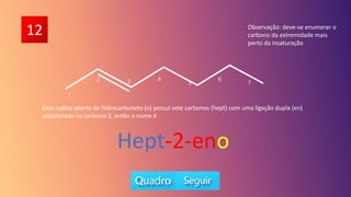 12
5
6
7
Essa cadeia aberta de hidrocarboneto (o) possui sete carbonos (hept) com uma ligação dupla (en)
posicionada no carbono 2, então o nome é
Hept-2-eno
1
2 3 4
Observação: deve-se enumerar o
carbono da extremidade mais
perto da insaturação
 