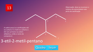 13
5
A cadeia possui as ramificações etil
no carbono 3 e metil no carbono 2.
Etil vem primeiro na ordem
alfabética, então o nome do
composto é:
3-etil-2-metil-pentano
1
2
3
4
Observação: deve-se enumerar o
carbono da extremidade mais
perto da ramificação
 