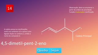 14
A cadeia possui as ramificações
metil nos carbonos 4,5 e possui uma
ligação dupla no carbono 2, então o
nome do composto é:
4,5-dimetil-pent-2-eno
Observação: deve-se enumerar a
partir da ordem de prioridade:
Função>insaturação>ramificação
5
6
1
2 3 4
Cadeia Principal
 