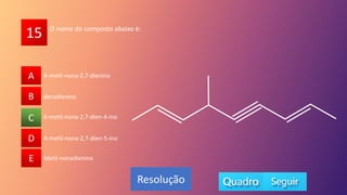15
A
B
C
D
E Metil-nonadienino
6-metil-nona-2,7-dien-4-ino
4-metil-nona-2,7-dien-5-ino
decadienino
4-metil-nona-2,7-dienino
A
B
D
E
C
Resolução
O nome do composto abaixo é:
 