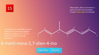 15
A cadeia possui ramificação metil no
carbonos 6 e possui duas ligações
duplas nos carbonos 2 e 7 e uma
tripla no 4, então o nome do
composto é:
6-metil-nona-2,7-dien-4-ino
Observação: deve-se enumerar a
partir da ordem de prioridade:
Função>insaturação>ramificação
5
6
7
1
2
3
4
8
9
 