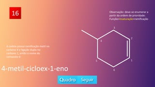 16
A cadeia possui ramificação metil no
carbono 4 e ligação dupla no
carbono 1, então o nome do
composto é:
4-metil-cicloex-1-eno
Observação: deve-se enumerar a
partir da ordem de prioridade:
Função>insaturação>ramificação
5
6
1
2
3
4
 