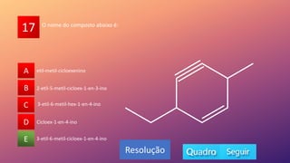 17
A
B
C
D
E 3-etil-6-metil-cicloex-1-en-4-ino
3-etil-6-metil-hex-1-en-4-ino
Cicloex-1-en-4-ino
2-etil-5-metil-cicloex-1-en-3-ino
etil-metil-cicloexenino
A
B
D
C
E
Resolução
O nome do composto abaixo é:
 